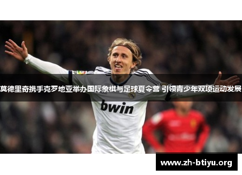 莫德里奇携手克罗地亚举办国际象棋与足球夏令营 引领青少年双项运动发展 莫德里奇携手克罗地亚举办国际象棋与足球夏令营 引领青少年双项运动发展