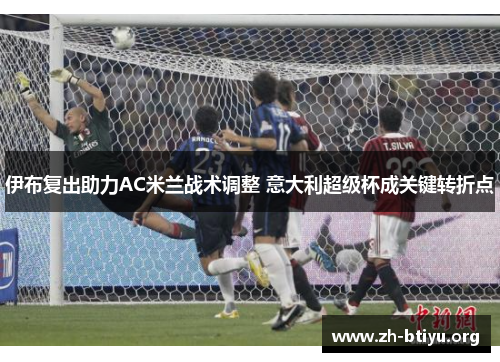 伊布复出助力AC米兰战术调整 意大利超级杯成关键转折点 伊布复出助力AC米兰战术调整 意大利超级杯成关键转折点
