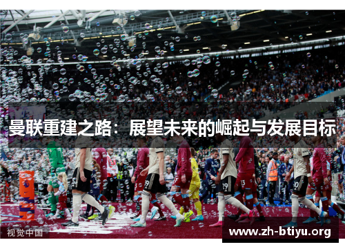 曼联重建之路:展望未来的崛起与发展目标 曼联重建之路:展望未来的崛起与发展目标