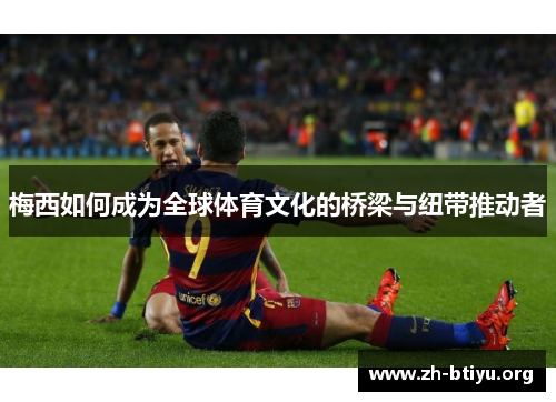 梅西如何成为全球体育文化的桥梁与纽带推动者 梅西如何成为全球体育文化的桥梁与纽带推动者