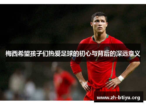 梅西希望孩子们热爱足球的初心与背后的深远意义 梅西希望孩子们热爱足球的初心与背后的深远意义