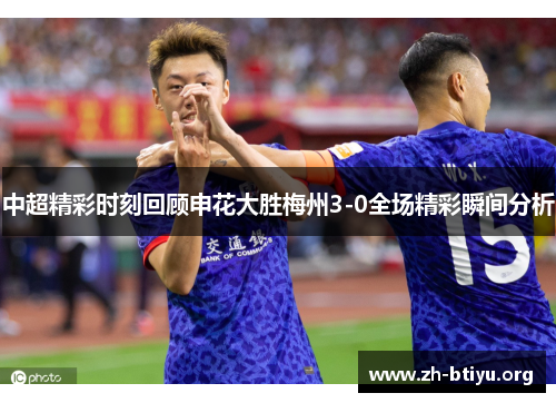 中超精彩时刻回顾申花大胜梅州3-0全场精彩瞬间分析