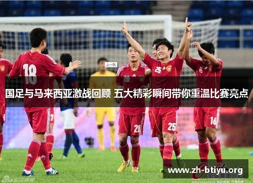 国足与马来西亚激战回顾 五大精彩瞬间带你重温比赛亮点 国足与马来西亚激战回顾 五大精彩瞬间带你重温比赛亮点