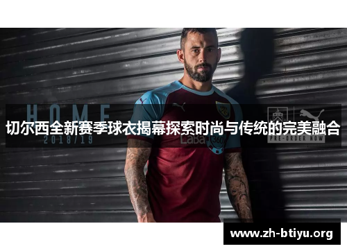 切尔西全新赛季球衣揭幕探索时尚与传统的完美融合 切尔西全新赛季球衣揭幕探索时尚与传统的完美融合