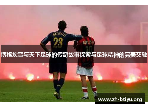 博格坎普与天下足球的传奇故事探索与足球精神的完美交融 博格坎普与天下足球的传奇故事探索与足球精神的完美交融