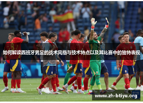 如何解读西班牙男足的战术风格与技术特点以及其比赛中的独特表现