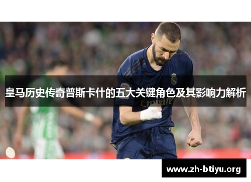 皇马历史传奇普斯卡什的五大关键角色及其影响力解析