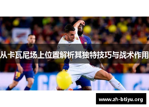 从卡瓦尼场上位置解析其独特技巧与战术作用 从卡瓦尼场上位置解析其独特技巧与战术作用
