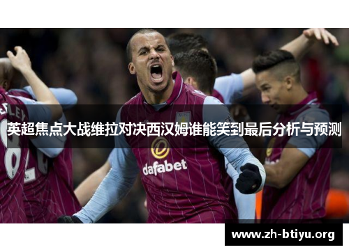 英超焦点大战维拉对决西汉姆谁能笑到最后分析与预测 英超焦点大战维拉对决西汉姆谁能笑到最后分析与预测