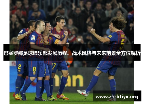 巴塞罗那足球俱乐部发展历程、战术风格与未来前景全方位解析 巴塞罗那足球俱乐部发展历程、战术风格与未来前景全方位解析