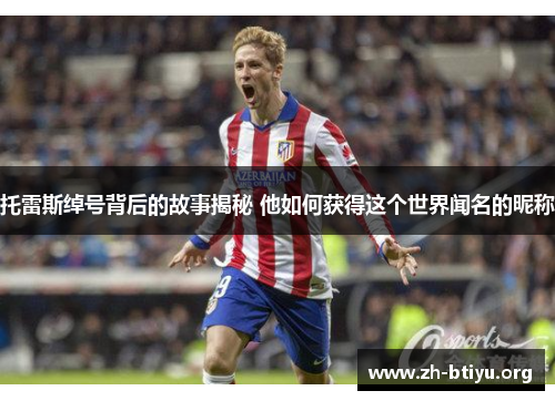 托雷斯绰号背后的故事揭秘 他如何获得这个世界闻名的昵称 托雷斯绰号背后的故事揭秘 他如何获得这个世界闻名的昵称